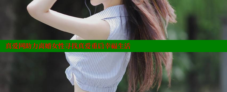 真爱网助力离婚女性寻找真爱重启幸福生活